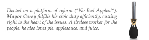 Elected on a platform of reform (“No Bad Apples!”), Mayor Corey fulfills his civic duty efficiently, cutting right to the heart of the issues. A tireless worker for the people, he also loves pie, applesauce, and juice.