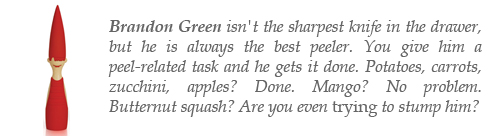 Brandon Green isn't always the sharpest knife in the drawer, but he is the best peeler. You give him a peel-related task and he gets it done. Potatoes, carrots, zucchini, apples? Done. Mango? No problem. Butternut squash? Are you even trying to stump him?